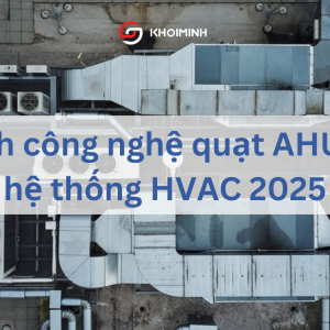 So sánh công nghệ quạt AHU trong hệ thống HVAC 2025